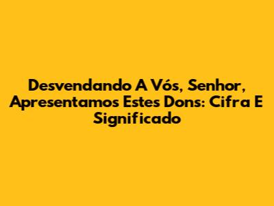 Desvendando 'A Vós, Senhor, Apresentamos Estes Dons': Cifra E Significado