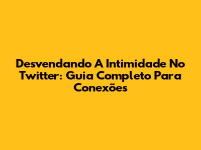 Desvendando A Intimidade No Twitter: Guia Completo Para Conexões