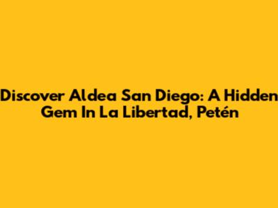 Discover Aldea San Diego: A Hidden Gem In La Libertad, Petén