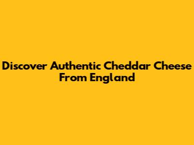 Discover Authentic Cheddar Cheese From England