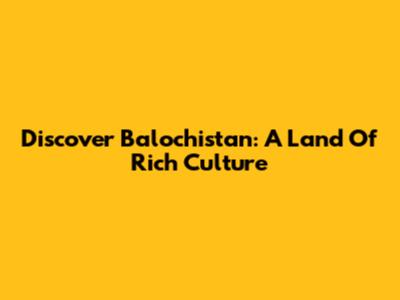 Discover Balochistan: A Land Of Rich Culture