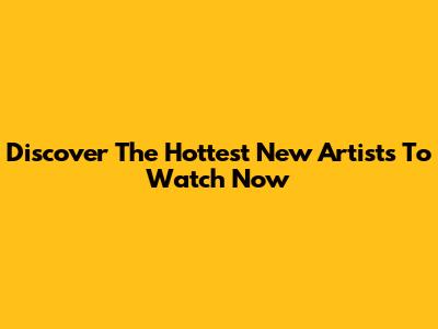 Discover The Hottest New Artists To Watch Now