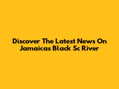 Discover The Latest News On Jamaica's Black Sc River