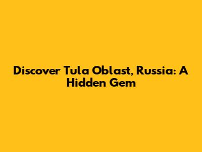 Discover Tula Oblast, Russia: A Hidden Gem