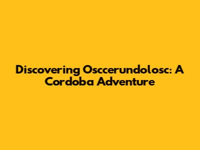 Discovering Osccerundolosc: A Cordoba Adventure