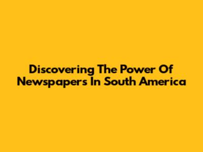 Discovering The Power Of Newspapers In South America
