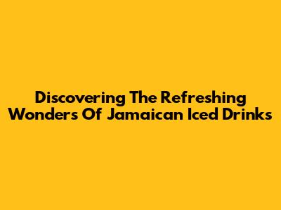 Discovering The Refreshing Wonders Of Jamaican Iced Drinks