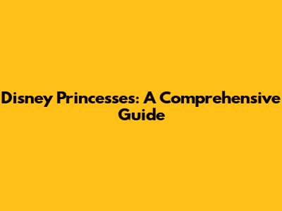 Disney Princesses: A Comprehensive Guide
