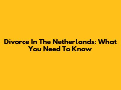 Divorce In The Netherlands: What You Need To Know