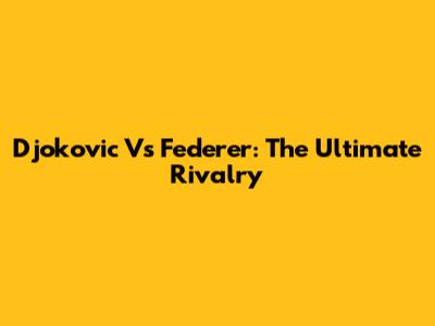 Djokovic Vs Federer: The Ultimate Rivalry