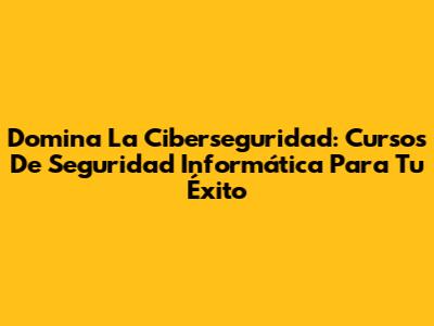 Domina La Ciberseguridad: Cursos De Seguridad Informática Para Tu Éxito
