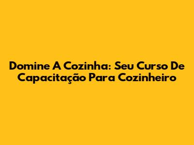Domine A Cozinha: Seu Curso De Capacitação Para Cozinheiro
