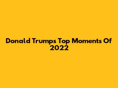 Donald Trump's Top Moments Of 2022