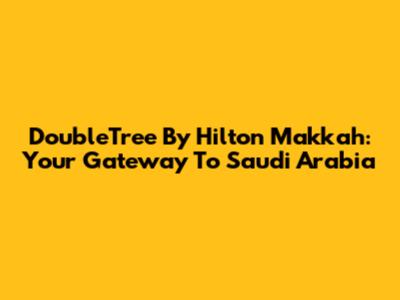 DoubleTree By Hilton Makkah: Your Gateway To Saudi Arabia