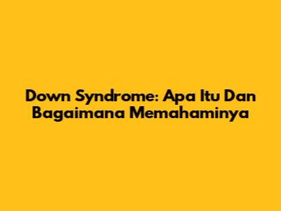 Down Syndrome: Apa Itu Dan Bagaimana Memahaminya
