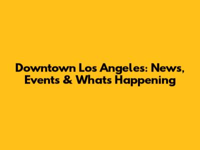 Downtown Los Angeles: News, Events & What's Happening