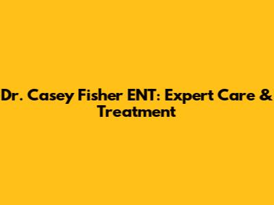 Dr. Casey Fisher ENT: Expert Care & Treatment