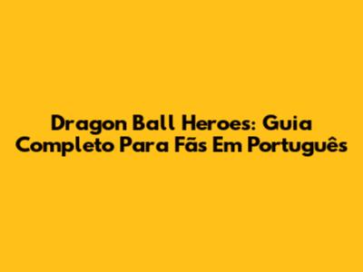 Dragon Ball Heroes: Guia Completo Para Fãs Em Português