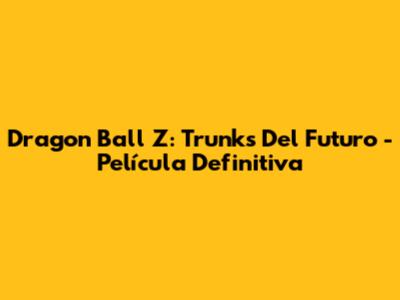 Dragon Ball Z: Trunks Del Futuro - Película Definitiva