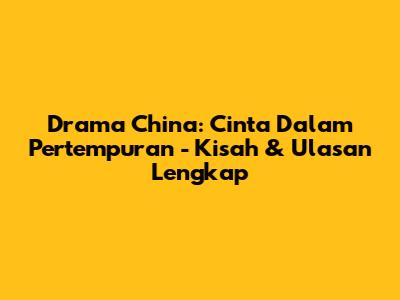 Drama China: Cinta Dalam Pertempuran - Kisah & Ulasan Lengkap