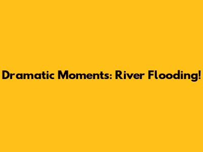 Dramatic Moments: River Flooding!