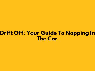 Drift Off: Your Guide To Napping In The Car