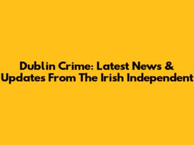Dublin Crime: Latest News & Updates From The Irish Independent