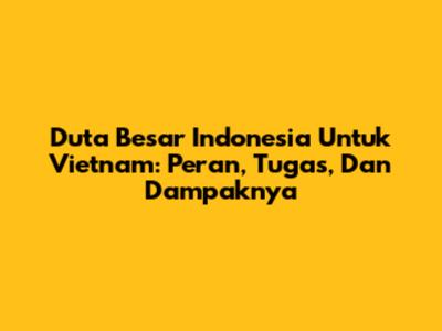 Duta Besar Indonesia Untuk Vietnam: Peran, Tugas, Dan Dampaknya