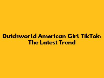 Dutchworld American Girl TikTok: The Latest Trend