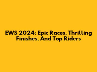 EWS 2024: Epic Races, Thrilling Finishes, And Top Riders