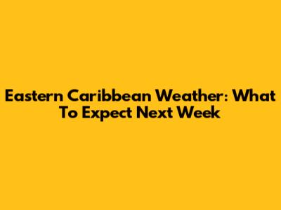 Eastern Caribbean Weather: What To Expect Next Week
