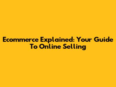 Ecommerce Explained: Your Guide To Online Selling