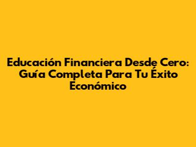 Educación Financiera Desde Cero: Guía Completa Para Tu Éxito Económico