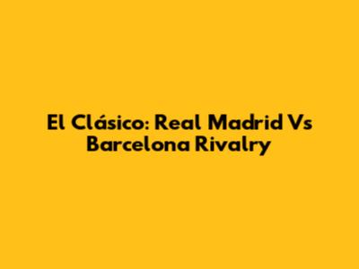 El Clásico: Real Madrid Vs Barcelona Rivalry