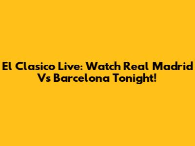 El Clasico Live: Watch Real Madrid Vs Barcelona Tonight!