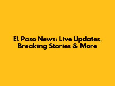 El Paso News: Live Updates, Breaking Stories & More