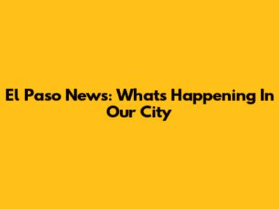 El Paso News: What's Happening In Our City