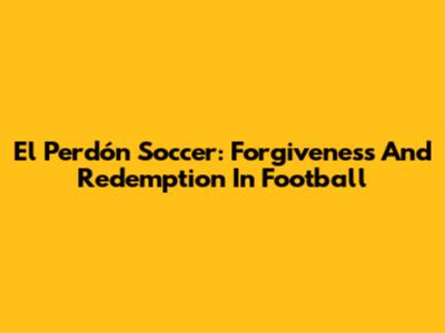 El Perdón Soccer: Forgiveness And Redemption In Football