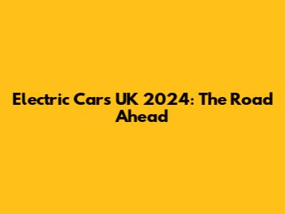 Electric Cars UK 2024: The Road Ahead