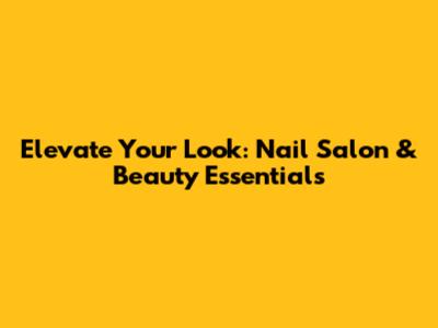 Elevate Your Look: Nail Salon & Beauty Essentials