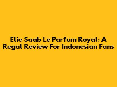 Elie Saab Le Parfum Royal: A Regal Review For Indonesian Fans