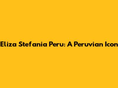 Eliza Stefania Peru: A Peruvian Icon