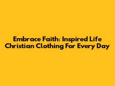 Embrace Faith: Inspired Life Christian Clothing For Every Day