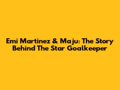 Emi Martinez & Maju: The Story Behind The Star Goalkeeper