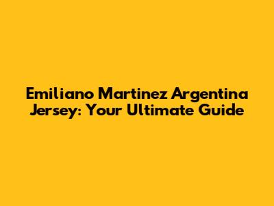 Emiliano Martinez Argentina Jersey: Your Ultimate Guide