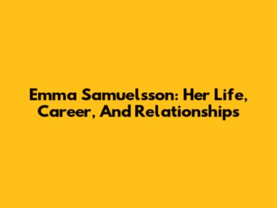 Emma Samuelsson: Her Life, Career, And Relationships