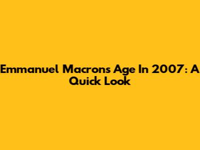 Emmanuel Macron's Age In 2007: A Quick Look