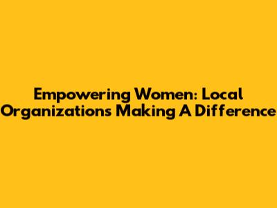 Empowering Women: Local Organizations Making A Difference