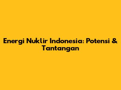 Energi Nuklir Indonesia: Potensi & Tantangan