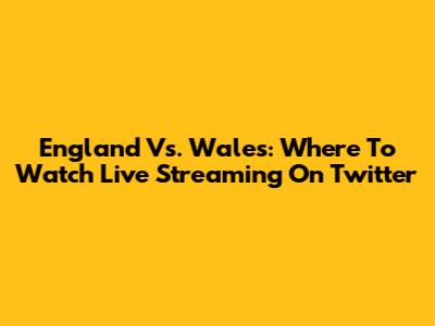 England Vs. Wales: Where To Watch Live Streaming On Twitter